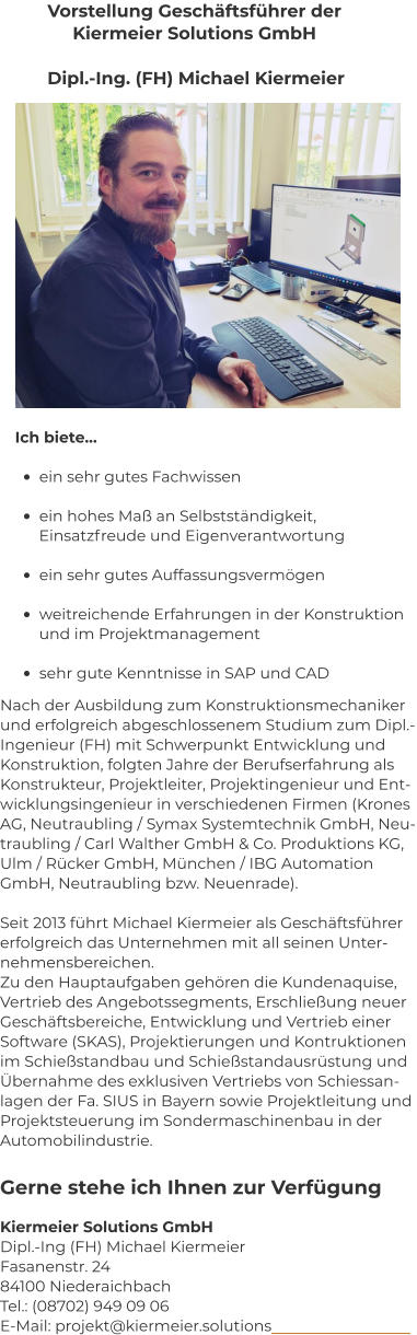 Vorstellung Geschäftsführer der  Kiermeier Solutions GmbH Dipl.-Ing. (FH) Michael Kiermeier Ich biete…  •	ein sehr gutes Fachwissen  •	ein hohes Maß an Selbstständigkeit,        Einsatzfreude und Eigenverantwortung  •	ein sehr gutes Auffassungsvermögen  •	weitreichende Erfahrungen in der Konstruktion       und im Projektmanagement  •	sehr gute Kenntnisse in SAP und CAD Nach der Ausbildung zum Konstruktionsmechaniker  und erfolgreich abgeschlossenem Studium zum Dipl.- Ingenieur (FH) mit Schwerpunkt Entwicklung und  Konstruktion, folgten Jahre der Berufserfahrung als  Konstrukteur, Projektleiter, Projektingenieur und Ent- wicklungsingenieur in verschiedenen Firmen (Krones  AG, Neutraubling / Symax Systemtechnik GmbH, Neu- traubling / Carl Walther GmbH & Co. Produktions KG,  Ulm / Rücker GmbH, München / IBG Automation  GmbH, Neutraubling bzw. Neuenrade).  Seit 2013 führt Michael Kiermeier als Geschäftsführer  erfolgreich das Unternehmen mit all seinen Unter- nehmensbereichen.  Zu den Hauptaufgaben gehören die Kundenaquise,  Vertrieb des Angebotssegments, Erschließung neuer  Geschäftsbereiche, Entwicklung und Vertrieb einer  Software (SKAS), Projektierungen und Kontruktionen  im Schießstandbau und Schießstandausrüstung und  Übernahme des exklusiven Vertriebs von Schiessan- lagen der Fa. SIUS in Bayern sowie Projektleitung und  Projektsteuerung im Sondermaschinenbau in der  Automobilindustrie. Kiermeier Solutions GmbH Dipl.-Ing (FH) Michael Kiermeier Fasanenstr. 24 84100 Niederaichbach Tel.: (08702) 949 09 06 E-Mail: projekt@kiermeier.solutions  Gerne stehe ich Ihnen zur Verfügung